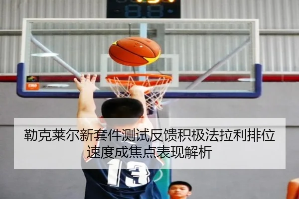 勒克莱尔新套件测试反馈积极法拉利排位速度成焦点表现解析